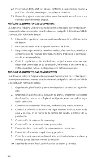[24]
22.	 Preservación del hábitat y el paisaje, conforme a sus principios, normas y
prácticas culturales, tecnológicas, espaciales e históricas.
23.	 Desarrollo y ejercicio de sus instituciones democráticas conforme a sus
normas y procedimientos propios.
ARTÍCULO 56. (COMPETENCIAS COMPARTIDAS)
La Autonomía Indígena Originario Campesina de Salinas podrá ejercer las siguien-
tes competencias compartidas, establecidas en el parágrafo II del artículo 304 de
la Constitución Política del Estado:
1.	 Intercambios y gestiones internacionales en el marco de la política exterior
del Estado.
2.	 Participación y control en el aprovechamiento de áridos.
3.	 Resguardo y registro de los derechos intelectuales colectivos, referidos a
conocimientos de recursos genéticos, medicina tradicional y germoplas-
ma, de acuerdo con la ley.
4.	 Control, regulación a las instituciones, organizaciones externas que
desarrollen actividades en su jurisdicción, inherentes al desarrollo de su
institucionalidad, cultura, medio ambiente y patrimonio natural.
ARTÍCULO 57. (COMPETENCIAS CONCURRENTES)
La Autonomía Indígena Originario Campesina de Salinas podrá ejercer las siguien-
tes competencias concurrentes establecidas en el parágrafo III del artículo 304 de
la Constitución Política del Estado:
1.	 Organización, planificación y ejecución de políticas de salud en su jurisdic-
ción.
2.	 Organización, planificación y ejecución de planes, programas y proyectos
de educación, ciencia, tecnología e investigación, en el marco de la legis-
lación del Estado.
3.	 Conservación de recursos forestales, biodiversidad y medio ambiente.
4.	 Construir y administrar sistemas de riego, recursos hídricos, fuentes de
agua y energía, en el marco de la política del Estado, al interior de su
jurisdicción.
5.	 Construcción de sistemas de microrriego.
6.	 Construcción de caminos vecinales y comunales.
7.	 Promoción de la construcción de infraestructuras productivas.
8.	 Promoción y fomento a la agricultura y ganadería.
9.	 Control y monitoreo socioambiental a las actividades hidrocarburíferas y
mineras que se desarrollan en su jurisdicción.
10.	 Sistemas de control fiscal, administración de bienes y servicios.
 