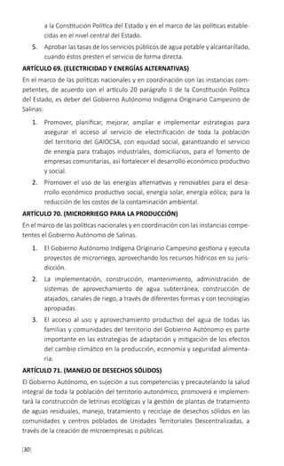 [30]
a la Constitución Política del Estado y en el marco de las políticas estable-
cidas en el nivel central del Estado.
5.	 Aprobar las tasas de los servicios públicos de agua potable y alcantarillado,
cuando éstos presten el servicio de forma directa.
ARTÍCULO 69. (ELECTRICIDAD Y ENERGÍAS ALTERNATIVAS)
En el marco de las políticas nacionales y en coordinación con las instancias com-
petentes, de acuerdo con el artículo 20 parágrafo II de la Constitución Política
del Estado, es deber del Gobierno Autónomo Indígena Originario Campesino de
Salinas:
1.	 Promover, planificar, mejorar, ampliar e implementar estrategias para
asegurar el acceso al servicio de electrificación de toda la población
del territorio del GAIOCSA, con equidad social, garantizando el servicio
de energía para trabajos industriales, domiciliarios, para el fomento de
empresas comunitarias, así fortalecer el desarrollo económico productivo
y social.
2.	 Promover el uso de las energías alternativas y renovables para el desa-
rrollo económico productivo social, energía solar, energía eólica; para la
reducción de los costos de la contaminación ambiental.
ARTÍCULO 70. (MICRORRIEGO PARA LA PRODUCCIÓN)
En el marco de las políticas nacionales y en coordinación con las instancias compe-
tentes el Gobierno Autónomo de Salinas.
1.	 El Gobierno Autónomo Indígena Originario Campesino gestiona y ejecuta
proyectos de microrriego, aprovechando los recursos hídricos en su juris-
dicción.
2.	 La implementación, construcción, mantenimiento, administración de
sistemas de aprovechamiento de agua subterránea, construcción de
atajados, canales de riego, a través de diferentes formas y con tecnologías
apropiadas.
3.	 El acceso al uso y aprovechamiento productivo del agua de todas las
familias y comunidades del territorio del Gobierno Autónomo es parte
importante en las estrategias de adaptación y mitigación de los efectos
del cambio climático en la producción, economía y seguridad alimenta-
ria.
ARTÍCULO 71. (MANEJO DE DESECHOS SÓLIDOS)
El Gobierno Autónomo, en sujeción a sus competencias y precautelando la salud
integral de toda la población del territorio autonómico, promoverá e implemen-
tará la construcción de letrinas ecológicas y la gestión de plantas de tratamiento
de aguas residuales, manejo, tratamiento y reciclaje de desechos sólidos en las
comunidades y centros poblados de Unidades Territoriales Descentralizadas, a
través de la creación de microempresas o públicas.
 