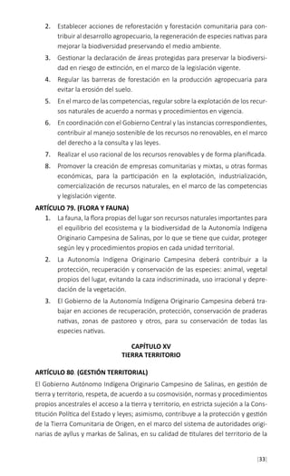 [33]
2.	 Establecer acciones de reforestación y forestación comunitaria para con-
tribuir al desarrollo agropecuario, la regeneración de especies nativas para
mejorar la biodiversidad preservando el medio ambiente.
3.	 Gestionar la declaración de áreas protegidas para preservar la biodiversi-
dad en riesgo de extinción, en el marco de la legislación vigente.
4.	 Regular las barreras de forestación en la producción agropecuaria para
evitar la erosión del suelo.
5.	 En el marco de las competencias, regular sobre la explotación de los recur-
sos naturales de acuerdo a normas y procedimientos en vigencia.
6.	 En coordinación con el Gobierno Central y las instancias correspondientes,
contribuir al manejo sostenible de los recursos no renovables, en el marco
del derecho a la consulta y las leyes.
7.	 Realizar el uso racional de los recursos renovables y de forma planificada.
8.	 Promover la creación de empresas comunitarias y mixtas, u otras formas
económicas, para la participación en la explotación, industrialización,
comercialización de recursos naturales, en el marco de las competencias
y legislación vigente.
ARTÍCULO 79. (FLORA Y FAUNA)
1.	 La fauna, la flora propias del lugar son recursos naturales importantes para
el equilibrio del ecosistema y la biodiversidad de la Autonomía Indígena
Originario Campesina de Salinas, por lo que se tiene que cuidar, proteger
según ley y procedimientos propios en cada unidad territorial.
2.	 La Autonomía Indígena Originario Campesina deberá contribuir a la
protección, recuperación y conservación de las especies: animal, vegetal
propios del lugar, evitando la caza indiscriminada, uso irracional y depre-
dación de la vegetación.
3.	 El Gobierno de la Autonomía Indígena Originario Campesina deberá tra-
bajar en acciones de recuperación, protección, conservación de praderas
nativas, zonas de pastoreo y otros, para su conservación de todas las
especies nativas.
CAPÍTULO XV
TIERRA TERRITORIO
ARTÍCULO 80. (GESTIÓN TERRITORIAL)
El Gobierno Autónomo Indígena Originario Campesino de Salinas, en gestión de
tierra y territorio, respeta, de acuerdo a su cosmovisión, normas y procedimientos
propios ancestrales el acceso a la tierra y territorio, en estricta sujeción a la Cons-
titución Política del Estado y leyes; asimismo, contribuye a la protección y gestión
de la Tierra Comunitaria de Origen, en el marco del sistema de autoridades origi-
narias de ayllus y markas de Salinas, en su calidad de titulares del territorio de la
 