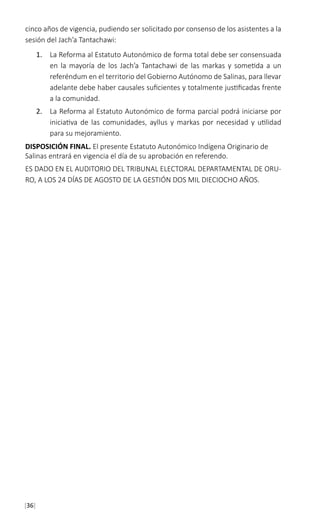[36]
cinco años de vigencia, pudiendo ser solicitado por consenso de los asistentes a la
sesión del Jach’a Tantachawi:
1.	 La Reforma al Estatuto Autonómico de forma total debe ser consensuada
en la mayoría de los Jach’a Tantachawi de las markas y sometida a un
referéndum en el territorio del Gobierno Autónomo de Salinas, para llevar
adelante debe haber causales suficientes y totalmente justificadas frente
a la comunidad.
2.	 La Reforma al Estatuto Autonómico de forma parcial podrá iniciarse por
iniciativa de las comunidades, ayllus y markas por necesidad y utilidad
para su mejoramiento.
DISPOSICIÓN FINAL. El presente Estatuto Autonómico Indígena Originario de
Salinas entrará en vigencia el día de su aprobación en referendo.
ES DADO EN EL AUDITORIO DEL TRIBUNAL ELECTORAL DEPARTAMENTAL DE ORU-
RO, A LOS 24 DÍAS DE AGOSTO DE LA GESTIÓN DOS MIL DIECIOCHO AÑOS.
 