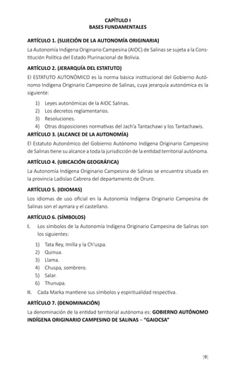 [9]
CAPÍTULO I
BASES FUNDAMENTALES
ARTÍCULO 1. (SUJECIÓN DE LA AUTONOMÍA ORIGINARIA)
La Autonomía Indígena Originario Campesina (AIOC) de Salinas se sujeta a la Cons-
titución Política del Estado Plurinacional de Bolivia.
ARTÍCULO 2. (JERARQUÍA DEL ESTATUTO)
El ESTATUTO AUTONÓMICO es la norma básica institucional del Gobierno Autó-
nomo Indígena Originario Campesino de Salinas, cuya jerarquía autonómica es la
siguiente:
1)	 Leyes autonómicas de la AIOC Salinas.
2)	 Los decretos reglamentarios.
3)	 Resoluciones.
4)	 Otras disposiciones normativas del Jach’a Tantachawi y los Tantachawis.
ARTÍCULO 3. (ALCANCE DE LA AUTONOMÍA)
El Estatuto Autonómico del Gobierno Autónomo Indígena Originario Campesino
de Salinas tiene su alcance a toda la jurisdicción de la entidad territorial autónoma.
ARTÍCULO 4. (UBICACIÓN GEOGRÁFICA)
La Autonomía Indígena Originario Campesina de Salinas se encuentra situada en
la provincia Ladislao Cabrera del departamento de Oruro.
ARTÍCULO 5. (IDIOMAS)
Los idiomas de uso oficial en la Autonomía Indígena Originario Campesina de
Salinas son el aymara y el castellano.
ARTÍCULO 6. (SÍMBOLOS)
I.	 Los símbolos de la Autonomía Indígena Originario Campesina de Salinas son
los siguientes:
1)	 Tata Rey, Imilla y la Ch’uspa.
2)	 Quinua.
3)	 Llama.
4)	 Chuspa, sombrero.
5)	 Salar.
6)	 Thunupa.
II.	 Cada Marka mantiene sus símbolos y espiritualidad respectiva.
ARTÍCULO 7. (DENOMINACIÓN)
La denominación de la entidad territorial autónoma es: GOBIERNO AUTÓNOMO
INDÍGENA ORIGINARIO CAMPESINO DE SALINAS – “GAIOCSA”
 