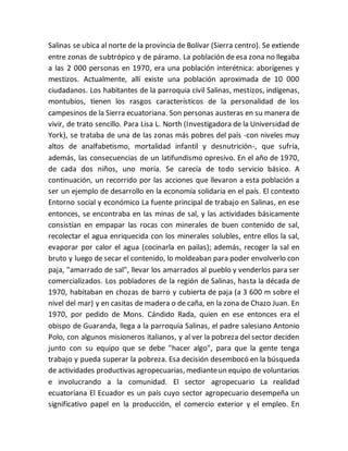 Salinas se ubica al norte de la provincia de Bolívar (Sierra centro). Se extiende 
entre zonas de subtrópico y de páramo. La población de esa zona no llegaba 
a las 2 000 personas en 1970, era una población interétnica: aborígenes y 
mestizos. Actualmente, allí existe una población aproximada de 10 000 
ciudadanos. Los habitantes de la parroquia civil Salinas, mestizos, indígenas, 
montubios, tienen los rasgos característicos de la personalidad de los 
campesinos de la Sierra ecuatoriana. Son personas austeras en su manera de 
vivir, de trato sencillo. Para Lisa L. North (Investigadora de la Universidad de 
York), se trataba de una de las zonas más pobres del país -con niveles muy 
altos de analfabetismo, mortalidad infantil y desnutrición-, que sufría, 
además, las consecuencias de un latifundismo opresivo. En el año de 1970, 
de cada dos niños, uno moría. Se carecía de todo servicio básico. A 
continuación, un recorrido por las acciones que llevaron a esta población a 
ser un ejemplo de desarrollo en la economía solidaria en el país. El contexto 
Entorno social y económico La fuente principal de trabajo en Salinas, en ese 
entonces, se encontraba en las minas de sal, y las actividades básicamente 
consistían en empapar las rocas con minerales de buen contenido de sal, 
recolectar el agua enriquecida con los minerales solubles, entre ellos la sal, 
evaporar por calor el agua (cocinarla en pailas); además, recoger la sal en 
bruto y luego de secar el contenido, lo moldeaban para poder envolverlo con 
paja, "amarrado de sal", llevar los amarrados al pueblo y venderlos para ser 
comercializados. Los pobladores de la región de Salinas, hasta la década de 
1970, habitaban en chozas de barro y cubierta de paja (a 3 600 m sobre el 
nivel del mar) y en casitas de madera o de caña, en la zona de Chazo Juan. En 
1970, por pedido de Mons. Cándido Rada, quien en ese entonces era el 
obispo de Guaranda, llega a la parroquia Salinas, el padre salesiano Antonio 
Polo, con algunos misioneros italianos, y al ver la pobreza del sector deciden 
junto con su equipo que se debe "hacer algo", para que la gente tenga 
trabajo y pueda superar la pobreza. Esa decisión desembocó en la búsqueda 
de actividades productivas agropecuarias, mediante un equipo de voluntarios 
e involucrando a la comunidad. El sector agropecuario La realidad 
ecuatoriana El Ecuador es un país cuyo sector agropecuario desempeña un 
significativo papel en la producción, el comercio exterior y el empleo. En 
 