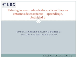 Estrategias avanzadas de docencia en línea en
    entornos de enseñanza – aprendizaje.
                 Actividad 2



      SONIA MARIELA SALINAS TORRES
        TUTOR: VICENT PART JULIO




                          Cadereyta Jiménez, N.L. a 7 de octubre 2012
 