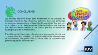 Los modelos educativos hacen parte fundamental de los procesos de
formación integral de los educandos, partiendo desde sus principales
componentes que estructuran el desarrollo del aprendizaje. Esto a su vez,
se ve reflejado en la calidad educativa de las instituciones que intentan
por todos los medios subsistir a una realidad precaria en materia de
ayudas pedagógicas e infraestructura.
El sentido que dan los modelos educativos al actuar docente, permite una
constante labor de formación y profesionalización en las diversas áreas
de conocimiento, disciplinas técnica y de la toma de conciencia que
genera la educación en el individuo.
Enero 2022
 