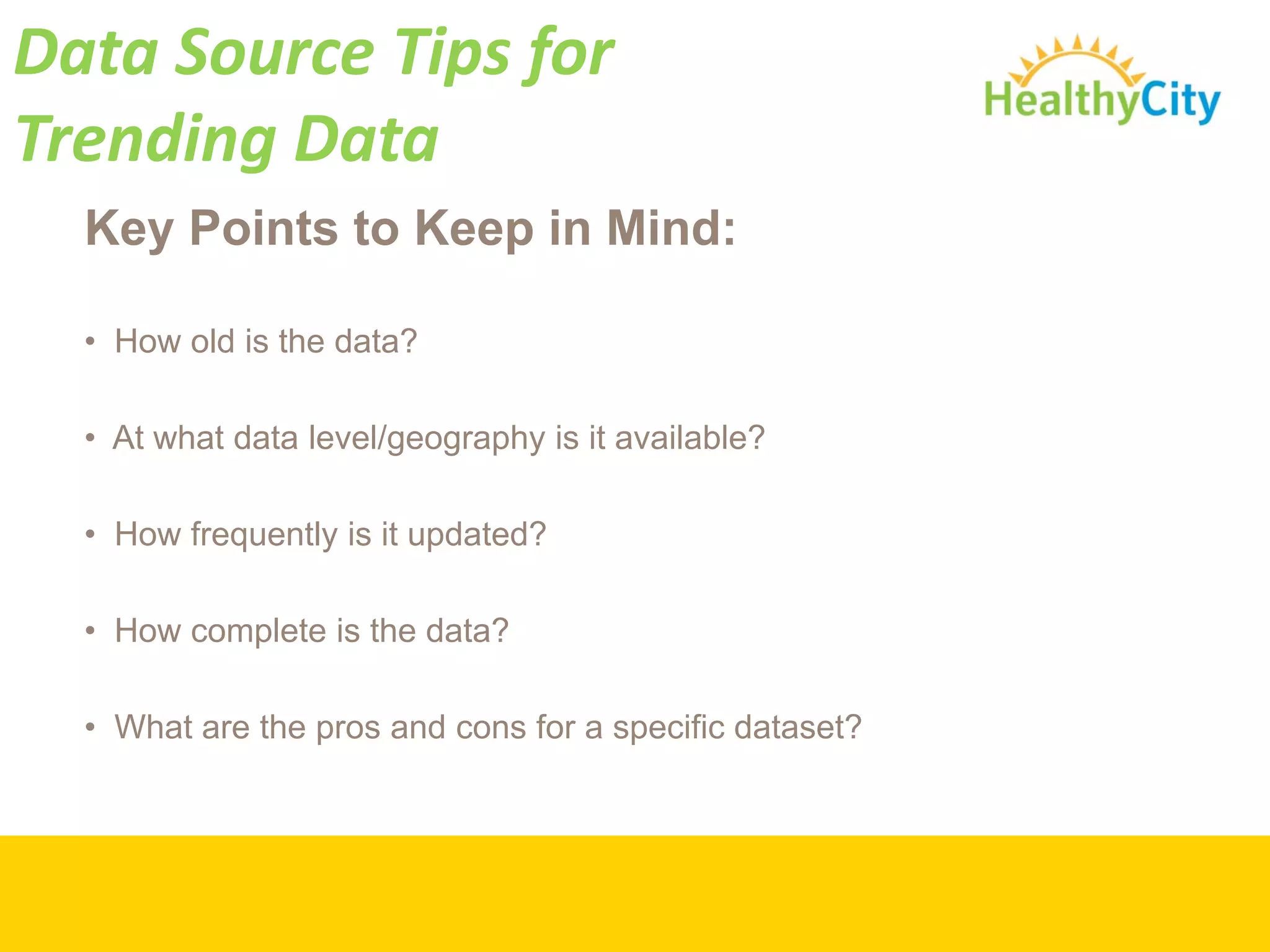Data Source Tips for 
Trending Data
  Key Points to Keep in Mind:

  • How old is the data?

  • At what data level/geography is it available?

  • How frequently is it updated?

  • How complete is the data?

  • What are the pros and cons for a specific dataset?
 