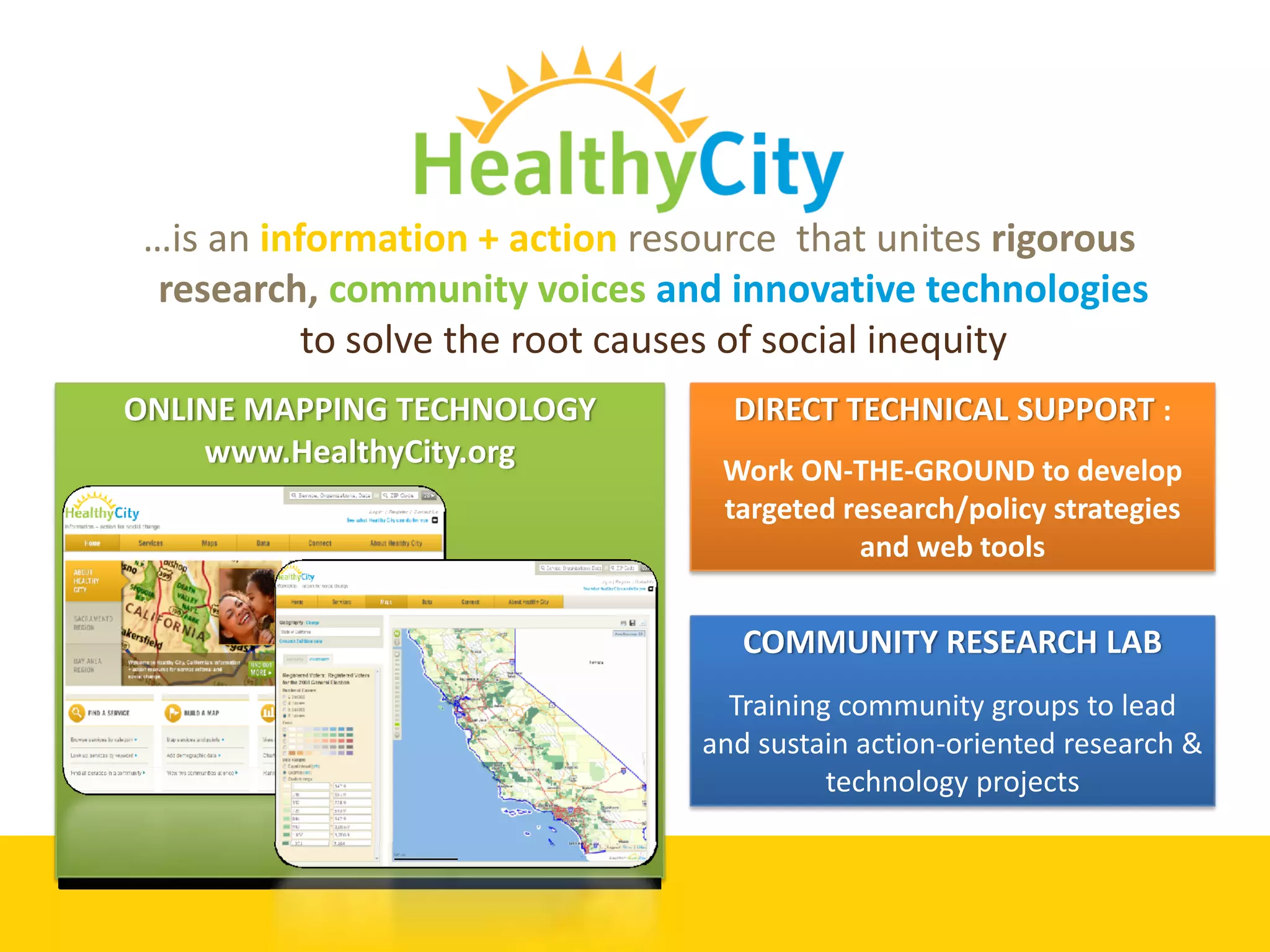 …is an information + action resource  that unites rigorous 
  research, community voices and innovative technologies
           to solve the root causes of social inequity 
ONLINE MAPPING TECHNOLOGY          DIRECT TECHNICAL SUPPORT :
    www.HealthyCity.org
                                   Work ON‐THE‐GROUND to develop 
                                   targeted research/policy strategies 
                                             and web tools


                                    COMMUNITY RESEARCH LAB
                                   Training community groups to lead 
                                 and sustain action‐oriented research & 
                                           technology projects
 