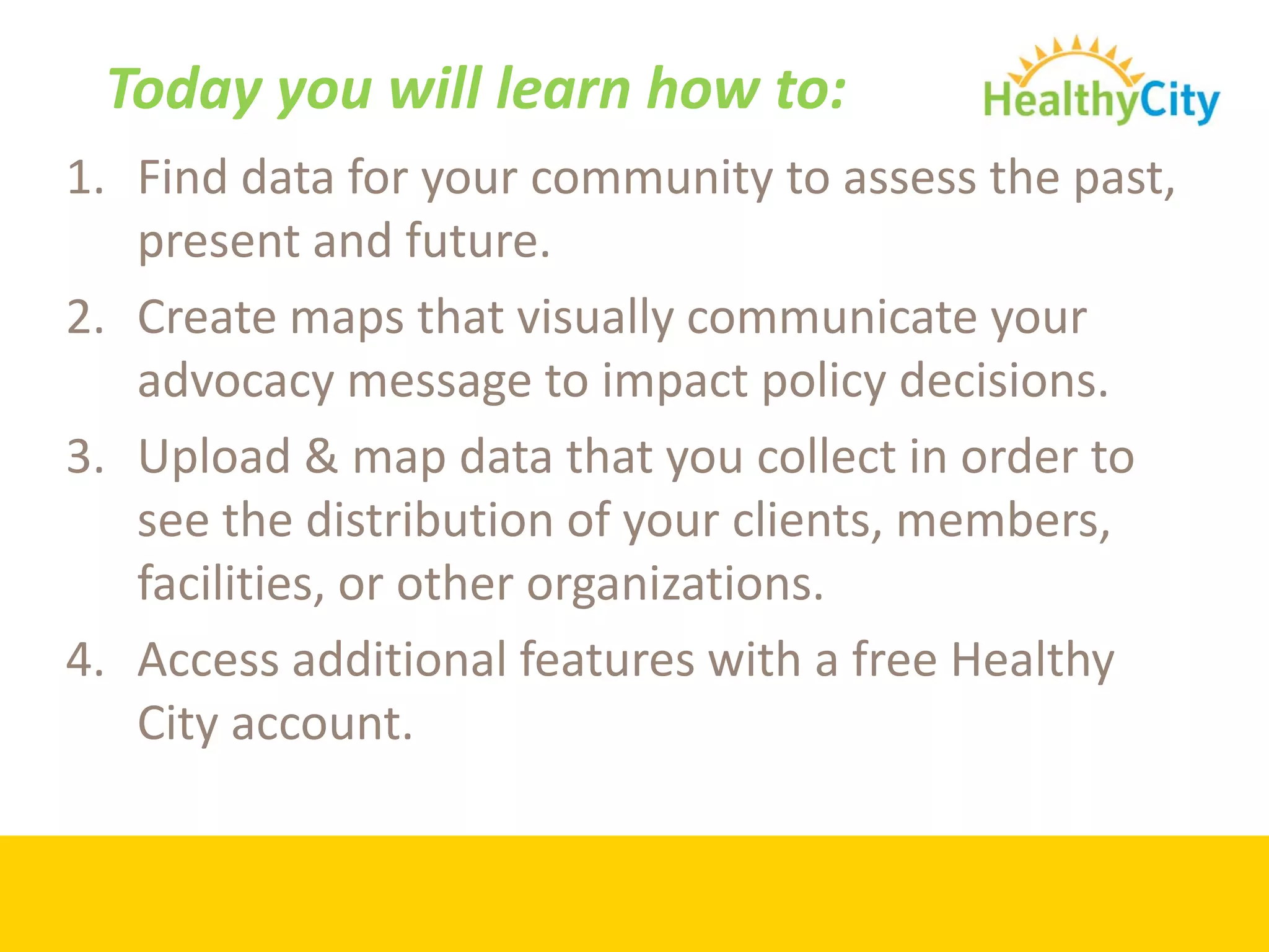 Today you will learn how to:
1. Find data for your community to assess the past, 
   present and future.
2. Create maps that visually communicate your 
   advocacy message to impact policy decisions.
3. Upload & map data that you collect in order to 
   see the distribution of your clients, members, 
   facilities, or other organizations.
4. Access additional features with a free Healthy 
   City account.
 
