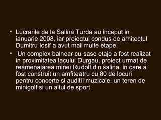 • Lucrarile de la Salina Turda au inceput in
ianuarie 2008, iar proiectul condus de arhitectul
Dumitru Iosif a avut mai multe etape.
• Un complex balnear cu sase etaje a fost realizat
in proximitatea lacului Durgau, proiect urmat de
reamenajarea minei Rudolf din salina, in care a
fost construit un amfiteatru cu 80 de locuri
pentru concerte si auditii muzicale, un teren de
minigolf si un altul de sport.
 