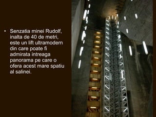 • Senzatia minei Rudolf,
inalta de 40 de metri,
este un lift ultramodern
din care poate fi
admirata intreaga
panorama pe care o
ofera acest mare spatiu
al salinei.
 