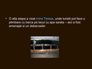 • O alta etapa a vizat mina Tereza, unde turistii pot face o
plimbare cu barca pe lacul cu apa sarata – aici a fost
amenajat si un debarcader.
 