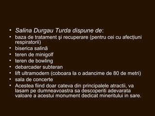 • Salina Durgau Turda dispune de:
• baza de tratament şi recuperare (pentru cei cu afecţiuni
respiratorii)
• biserica salinã
• teren de minigolf
• teren de bowling
• debarcader subteran
• lift ultramodern (coboara la o adancime de 80 de metri)
• sala de concerte
• Acestea fiind doar cateva din principalele atractii, va
lasam pe dumneavoastra sa descoperiti adevarata
valoare a acestui monument dedicat mineritului in sare.
 