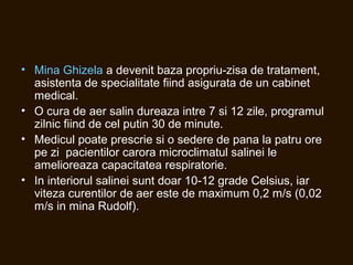 • Mina Ghizela a devenit baza propriu-zisa de tratament,
asistenta de specialitate fiind asigurata de un cabinet
medical.
• O cura de aer salin dureaza intre 7 si 12 zile, programul
zilnic fiind de cel putin 30 de minute.
• Medicul poate prescrie si o sedere de pana la patru ore
pe zi pacientilor carora microclimatul salinei le
amelioreaza capacitatea respiratorie.
• In interiorul salinei sunt doar 10-12 grade Celsius, iar
viteza curentilor de aer este de maximum 0,2 m/s (0,02
m/s in mina Rudolf).
 