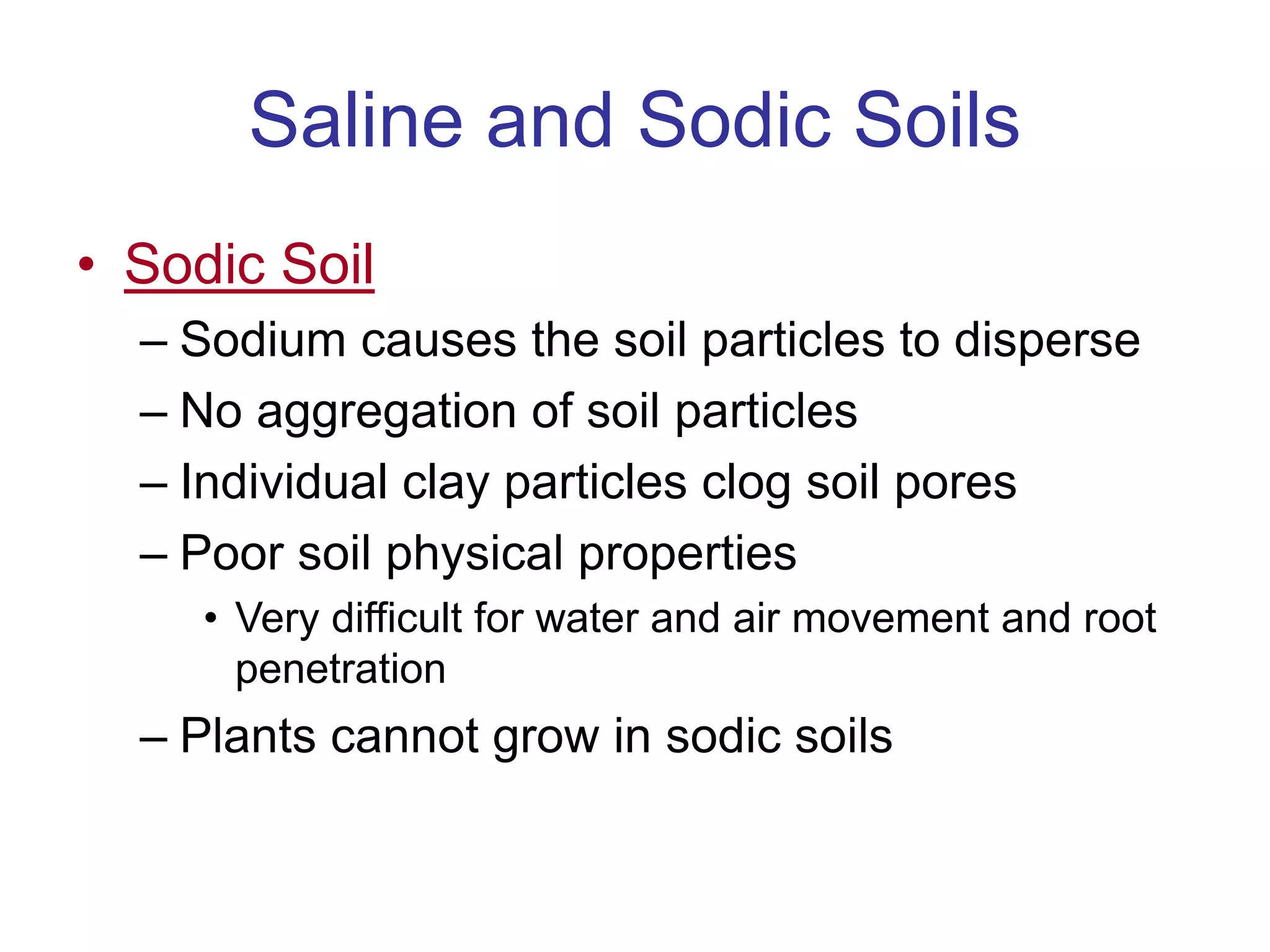 Saline and Sodic Soils
• Sodic Soil
– Sodium causes the soil particles to disperse
– No aggregation of soil particles
– Individual clay particles clog soil pores
– Poor soil physical properties
• Very difficult for water and air movement and root
penetration
– Plants cannot grow in sodic soils
 