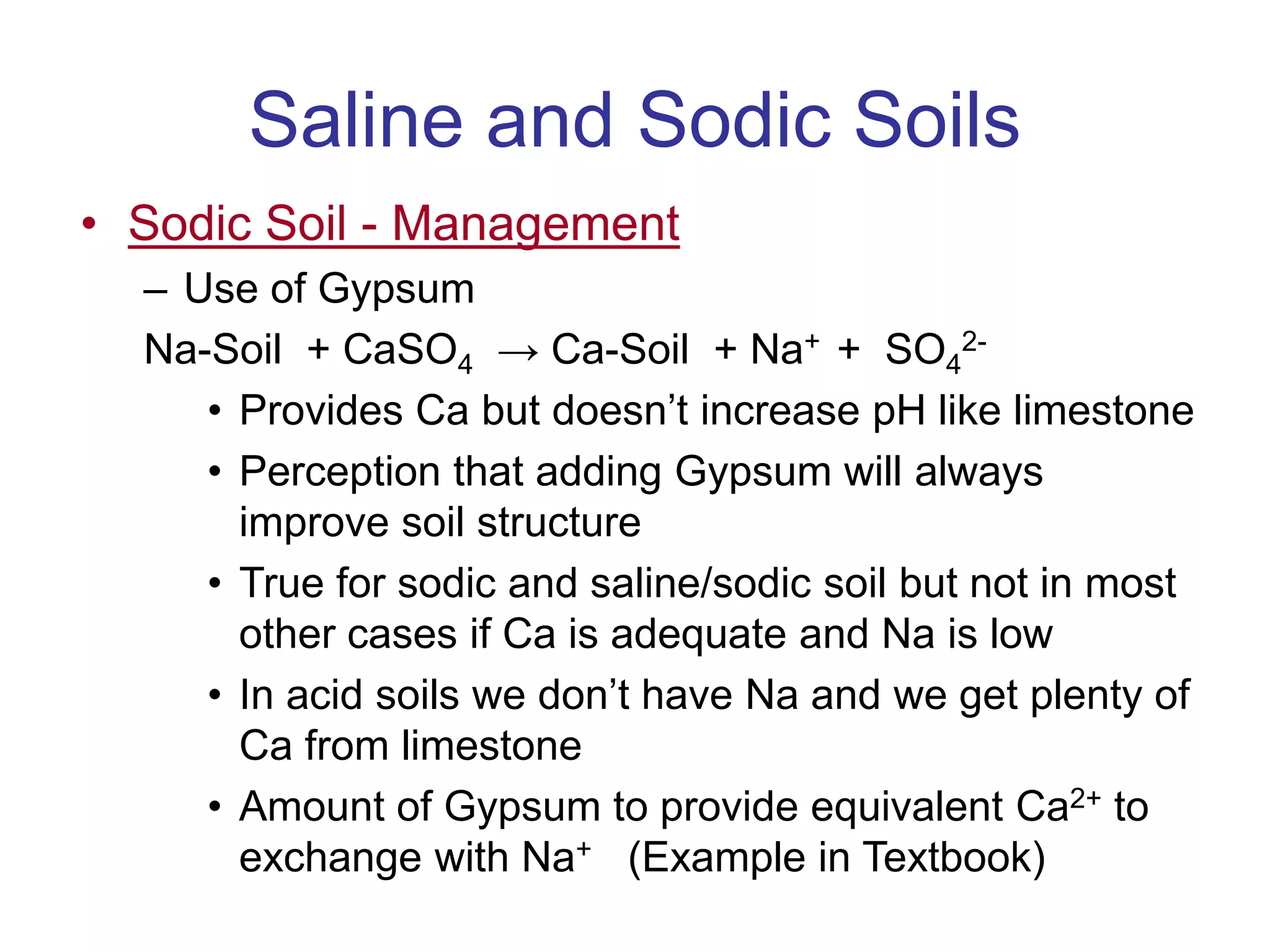 Saline and Sodic Soils
• Sodic Soil - Management
– Use of Gypsum
Na-Soil + CaSO4 → Ca-Soil + Na+ + SO4
2-
• Provides Ca but doesn’t increase pH like limestone
• Perception that adding Gypsum will always
improve soil structure
• True for sodic and saline/sodic soil but not in most
other cases if Ca is adequate and Na is low
• In acid soils we don’t have Na and we get plenty of
Ca from limestone
• Amount of Gypsum to provide equivalent Ca2+ to
exchange with Na+ (Example in Textbook)
 