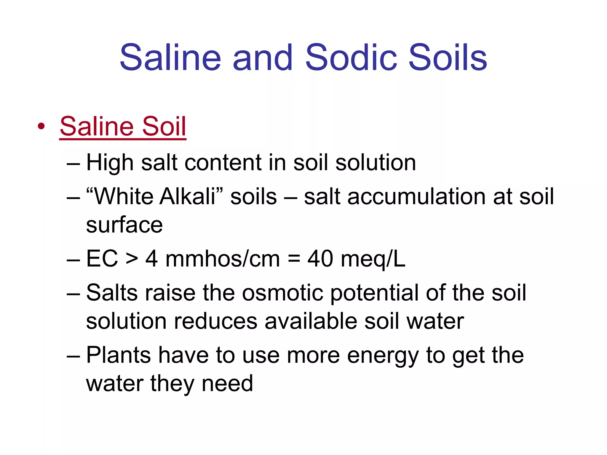 Saline and Sodic Soils
• Saline Soil
– High salt content in soil solution
– “White Alkali” soils – salt accumulation at soil
surface
– EC > 4 mmhos/cm = 40 meq/L
– Salts raise the osmotic potential of the soil
solution reduces available soil water
– Plants have to use more energy to get the
water they need
 