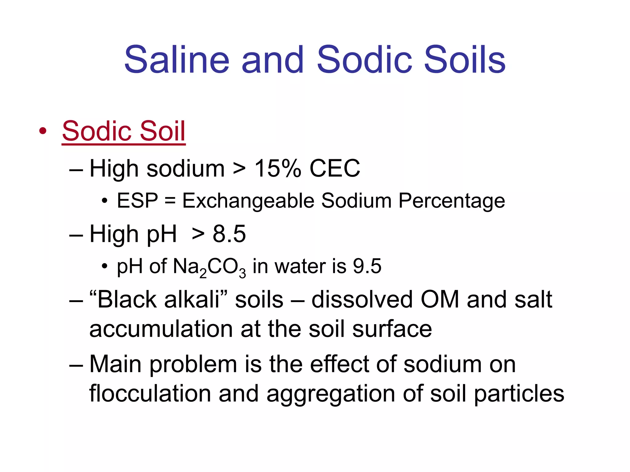Saline and Sodic Soils
• Sodic Soil
– High sodium > 15% CEC
• ESP = Exchangeable Sodium Percentage
– High pH > 8.5
• pH of Na2CO3 in water is 9.5
– “Black alkali” soils – dissolved OM and salt
accumulation at the soil surface
– Main problem is the effect of sodium on
flocculation and aggregation of soil particles
 