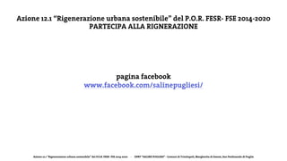 Azione 12.1 “Rigenerazione urbana sostenibile” del P.O.R. FESR- FSE 2014-2020 - DPRT “SALINE PUGLIESI” - Comuni di Trinitapoli, Margherita di Savoia, San Ferdinando di Puglia
Azione 12.1 “Rigenerazione urbana sostenibile” del P.O.R. FESR- FSE 2014-2020
PARTECIPA ALLA RIGNERAZIONE
pagina facebook
www.facebook.com/salinepugliesi/
 