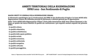 Azione 12.1 “Rigenerazione urbana sostenibile” del P.O.R. FESR- FSE 2014-2020 - DPRT “SALINE PUGLIESI” - Comuni di Trinitapoli, Margherita di Savoia, San Ferdinando di Puglia
AMBITI TERRITORIALI DELLA RIGENERAZIONE
DPRU 2012 - San Ferdinando di Puglia
MACRO-OBIETT IVI GENERALI DELLA RIGENERAZIONE URBANA
Il riferimento metodologico per la strutturazione dal DPRU di San Ferdinando di Puglia é la Carta AUDIS della
Rigenerazione Urbana che individua principi di riferimento e obiettivi generali per la rigenerazione
Dalla “Carta AUDIS della Rigenerazione Urbana” (Carta della Associazione delle Aree Urbane Dismesse), si de-
linea un quadro dai macro-obiettivi di qualità che costituiscono i pre-requisiti assoluti acquisiti dal presente
DPRU:
- la qualità urbana:
- la qualità urbanistica;
- la qualità architettonica:
- la qualità dello spazio pubblico;
- la qualità sociale;
- la qualità economica;
- la qualità ambientale;
- la qualità energetica:
- la qualità culturale;
- la qualità paesaggistica.
 