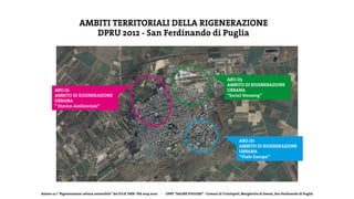 Azione 12.1 “Rigenerazione urbana sostenibile” del P.O.R. FESR- FSE 2014-2020 - DPRT “SALINE PUGLIESI” - Comuni di Trinitapoli, Margherita di Savoia, San Ferdinando di Puglia
AMBITI TERRITORIALI DELLA RIGENERAZIONE
DPRU 2012 - San Ferdinando di Puglia
ARU.O1
AMBITO DI RJGENERAZIONE
URBANA
“ Storico-Ambientale”
ARU.O2
AMBITO DI RIGENERAZIONE
URBANA
“Viale Europa”
ARU.O3
AMBITO DI RIGENERAZIONE
URBANA
“Social Housing”
 