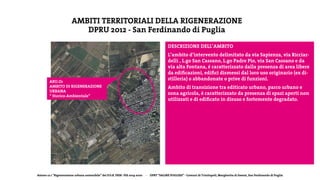 Azione 12.1 “Rigenerazione urbana sostenibile” del P.O.R. FESR- FSE 2014-2020 - DPRT “SALINE PUGLIESI” - Comuni di Trinitapoli, Margherita di Savoia, San Ferdinando di Puglia
AMBITI TERRITORIALI DELLA RIGENERAZIONE
DPRU 2012 - San Ferdinando di Puglia
ARU.O1
AMBITO DI RIGENERAZIONE
URBANA
“ Storico-Ambientale”
DESCRIZIONE DELL’AMBITO
L’ambito d’intervento delimitato da via Sapienza, via Ricciar-
delli , L.go San Cassano, L.go Padre Pio, via San Cassano e da
via alta Fontana, é caratterizzato dalla presenza di area libere
da edificazioni, edifici dismessi dal loro uso originario (ex di-
stilleria) o abbandonate o prive di funzioni.
Ambito di transizione tra editicato urbano, parco urbano e
zona agricola, è caratterizzato da presenza di spazi aperti non
utilizzati e di edificato in disuso e fortemente degradato.
 