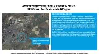 Azione 12.1 “Rigenerazione urbana sostenibile” del P.O.R. FESR- FSE 2014-2020 - DPRT “SALINE PUGLIESI” - Comuni di Trinitapoli, Margherita di Savoia, San Ferdinando di Puglia
AMBITI TERRITORIALI DELLA RIGENERAZIONE
DPRU 2012 - San Ferdinando di Puglia
DESCRIZIONE DELL’AMBITO
L’ambito di rigenerazione ARU.02, è ubicato a ridasso del-
la Zona già “167” e ricade in parte all’ interno della zona C di
espansione del PUG ed in parte nella zona D2 del PUG. L’am-
bito d’intervento è delimitato da Viale Europa, via Penini e
da nuova strada di piano, ed è caratterizzato dalla presenza di
area libere da edificazioni in stato di abbandono, la cui attua-
zione è stata impedita per problemi di natura sia urbanistica
che di proprietà.
Ambito di transizione tra edificato urbano consolidato (zona
167 e zona di espansione San Tommaso), caratterizzato da pre-
senza di spazi aperti non utilizzati e fortemente degradati.
ARU.O2
AMBITO DI RIGENERAZIONE
URBANA
“Viale Europa”
 