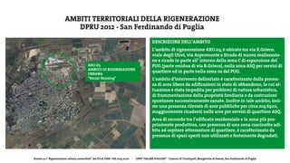 Azione 12.1 “Rigenerazione urbana sostenibile” del P.O.R. FESR- FSE 2014-2020 - DPRT “SALINE PUGLIESI” - Comuni di Trinitapoli, Margherita di Savoia, San Ferdinando di Puglia
AMBITI TERRITORIALI DELLA RIGENERAZIONE
DPRU 2012 - San Ferdinando di Puglia
DESCRIZIONE DELL’AMBITO
L’ambito di rigenerazione ARU.03, è ubicato tra via R.Grieco,
viale degli Ulivi, via Aspromonte e Strada di nuova realizzazio-
ne e ricade in parte all’ interno della zona C di espansione del
PUG (parte residua di via R.Grieco), nella zona ASQ per servizi di
quartiere ed in parte nella zona 02 del PUG.
L’ambito d’intervento delimitato é caratterizzato dalla presen-
za di area libere da edificazioni in stato di abbandono, la cui at-
tuazione è stata impedita per problemi di natura urbanistica,
di frammentazione della proprietà fondiaria e da costruzioni
spontanee successivamente sanate. Inoltre in tale ambito, insi-
ste una presenza rilevate di aree pubbliche per circa mq 6500,
maggiormente ricadenti nelle aree per servizi di quartiere ASQ.
Area di raccordo tra l’edificato residenziale e la zona più pro-
priamente produttiva, con presenza di una zona cuscinetto adi-
bita ad ospitare attrezzature di quartiere, è caratterizzato da
presenza di spazi aperti non utilizzati e fortemente degradati.
ARU.O3
AMBITO DI RIGENERAZIONE
URBANA
“Social Housing”
 