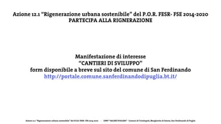 Azione 12.1 “Rigenerazione urbana sostenibile” del P.O.R. FESR- FSE 2014-2020 - DPRT “SALINE PUGLIESI” - Comuni di Trinitapoli, Margherita di Savoia, San Ferdinando di Puglia
Azione 12.1 “Rigenerazione urbana sostenibile” del P.O.R. FESR- FSE 2014-2020
PARTECIPA ALLA RIGNERAZIONE
Manifestazione di interesse
“CANTIERI DI SVILUPPO”
form disponibile a breve sul sito del comune di San Ferdinando
http://portale.comune.sanferdinandodipuglia.bt.it/
 
