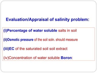 Evaluation/Appraisal of salinity problem:
(i)Percentage of water soluble salts in soil
(ii)Osmotic pressure of the soil soln. should measure
(iii)EC of the saturated soil soil extract
(iv)Concentration of water soluble Boron:
 