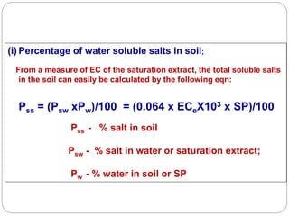 (i) Percentage of water soluble salts in soil;
From a measure of EC of the saturation extract, the total soluble salts
in the soil can easily be calculated by the following eqn:
Pss = (Psw xPw)/100 = (0.064 x ECeX103 x SP)/100
Pss - % salt in soil
Psw - % salt in water or saturation extract;
Pw - % water in soil or SP
 