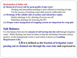 Reclamation of Saline soil:
(i) Removal of excess salt by good quality irrign water:
Ponding and intermittent ponding is more efficient in leaching of salts.
For the success of leaching water table must be sufficiently low
(ii) Drainage of the soluble salts at surface and subsurface region:
Surface drainage is for draining of excess run off
Subsurface drainage for lowering the WT
(iii) Proper water mangement of cropping system are important for crop pdn.
Salt Balance:
It is the balance between the amount of salt leaving into the soil through irrigation
water . While flushing care must be taken so that the salt balance becomes always
positive. In this background a term is used which is known as Leaching
Requirement (LR).
LR it is defined as the fraction of irrigation water
passing out or drained out through the root zone and expressed as
 