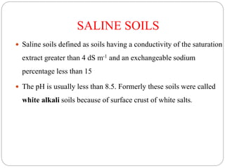SALINE SOILS
 Saline soils defined as soils having a conductivity of the saturation
extract greater than 4 dS m-1 and an exchangeable sodium
percentage less than 15
 The pH is usually less than 8.5. Formerly these soils were called
white alkali soils because of surface crust of white salts.
 
