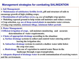 1. Soil Management:
 Maintenance of satisfactory fertility levels, pH and structure of soils to
encourage growth of high yielding crops;
Maximization of soil surface cover, e.g. use of multiple crop species;
 Mulching exposed ground to help retain soil moisture and reduce erosion;
Crop selection, e.g. use of deep-rooted plants to maximise water extracn.
Using crop rotation, minimum tillage, minimum fallow periods
Management strategies for combating SALINIZATION
2. Water Management:
Efficient irrigation of crops, soil moisture monitoring and accurate
determination of water requirements;
 Choice of appropriate drainage according to the situation:
a. Surface drainage systems to collect and control water entering and/or
leaving the irrigation site;
b. Subsurface drainage systems to control a shallow water table below
the crop root zone;
c. Biodrainage: the use of vegetation to control water fluxes in the
landscape through evapo-transpiration.
 Adequate disposal of drainage water to avoid contamination of receiving waters
and the environment.
 