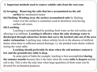 3 Important methods used to remove soluble salts from the root zone.
(i) Scraping: Removing the salts that have accumulated on the soil
surface by mechanical means
(ii) Flushing: Washing away the surface accumulated salts by flushing
water over the surface is sometimes used to desalinize soils having
surface salt crusts.
(iii) Leaching:
Leaching is accomplished by ponding fresh water on the soil surface and
allowing it to infiltrate. Leaching is effective when the salty drainage water is
discharged through subsurface drains that carry the leached salts out of the area
under reclamation. Leaching may reduce salinity levels in the absence of artificial
drains when there is sufficient natural drainage, i.e. the ponded water drains without
raising the water table.
Leaching should preferably be done when the soil moisture content is
low and the groundwater table is deep.
In some parts of India for example, leaching is best accomplished during
the summer months because this is the time when the water table is deepest and the
soil is dry. This is also the only time when large quantities of fresh water can be
diverted for reclamation purposes.
 