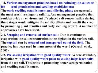 2. Various management practices based on reducing the salt zone
for seed germination and seedling establishment:
The early seedling establishment and tillering phase are generally
the most sensitive stages to salinity. Any management practice that
could provide an environment of reduced salt concentration during
these stages would mitigate the salinity effects and benefit the crop
by promoting plant densities and early seedling growth. A number of
approaches have been used.
2.1. Scraping and removal of surface soil: Due to continuous
evaporation the salt concentration is the highest in the surface soil.
The top soil can be scraped and transported out of the field. The
practice has been used in many areas of the world (Qureshi et al.,
2003).
2.2. Pre-sowing irrigation with good quality water: Where available,
irrigation with good quality water prior to sowing helps leach salts
from the top soil. This helps in promoting better seed germination
and seedling establishment.
 