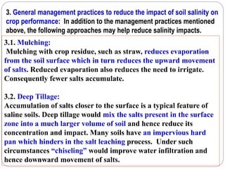 3. General management practices to reduce the impact of soil salinity on
crop performance: In addition to the management practices mentioned
above, the following approaches may help reduce salinity impacts.
3.1. Mulching:
Mulching with crop residue, such as straw, reduces evaporation
from the soil surface which in turn reduces the upward movement
of salts. Reduced evaporation also reduces the need to irrigate.
Consequently fewer salts accumulate.
3.2. Deep Tillage:
Accumulation of salts closer to the surface is a typical feature of
saline soils. Deep tillage would mix the salts present in the surface
zone into a much larger volume of soil and hence reduce its
concentration and impact. Many soils have an impervious hard
pan which hinders in the salt leaching process. Under such
circumstances “chiseling” would improve water infiltration and
hence downward movement of salts.
 