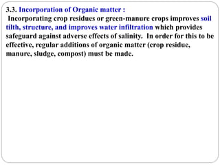 3.3. Incorporation of Organic matter :
Incorporating crop residues or green-manure crops improves soil
tilth, structure, and improves water infiltration which provides
safeguard against adverse effects of salinity. In order for this to be
effective, regular additions of organic matter (crop residue,
manure, sludge, compost) must be made.
 