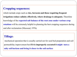 Cropping sequences:
which include crops such as rice, berseem and those requiring frequent
irrigations reduce salinity effectively, where drainage is adequate. Therefore
knowledge of the expected salt balance of the root zone under various crop
rotations will be extremely helpful in planning the best cropping sequences during
and after reclamation (Massoud, 1976).
Tillage:
mechanical operation that is usually carried out for seed bed preparation and soil
permeability improvement but if it is improperly executed it might turn a
salty soil horizon and bring it closer to the soil surface
 