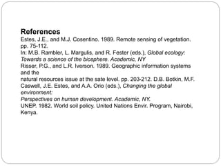 References
Estes, J.E., and M.J. Cosentino. 1989. Remote sensing of vegetation.
pp. 75-112.
In: M.B. Rambler, L. Margulis, and R. Fester (eds.), Global ecology:
Towards a science of the biosphere. Academic, NY
Risser, P.G., and L.R. Iverson. 1989. Geographic information systems
and the
natural resources issue at the sate level. pp. 203-212. D.B. Botkin, M.F.
Caswell, J.E. Estes, and A.A. Orio (eds.), Changing the global
environment:
Perspectives on human development. Academic, NY.
UNEP. 1982. World soil policy. United Nations Envir. Program, Nairobi,
Kenya.
 