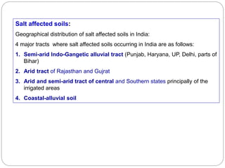 Salt affected soils:
Geographical distribution of salt affected soils in India:
4 major tracts where salt affected soils occurring in India are as follows:
1. Semi-arid Indo-Gangetic alluvial tract (Punjab, Haryana, UP, Delhi, parts of
Bihar)
2. Arid tract of Rajasthan and Gujrat
3. Arid and semi-arid tract of central and Southern states principally of the
irrigated areas
4. Coastal-alluvial soil
 