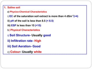 1. Saline soil
a) Physico-Chemical Characteristics
i) EC of the saturation soil extract is more than 4 dSm-1
(>4)
ii) pH of the soil is less than 8.5 (< 8.5)
iii) ESP is less than 15 (<15)
b) Physical Characteristics
i) Soil Structure- Usually good
ii) Infiltration rate- High
iii) Soil Aeration- Good
c) Colour- Usually white
 