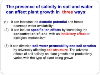 The presence of salinity in soil and water
can affect plant growth in three ways:
(1) it can increase the osmotic potential and hence
decrease water availability;
(2) it can induce specific-ion effects by increasing the
concentration of ions with an inhibitory effect on
biological metabolism;
(3) it can diminish soil-water permeability and soil aeration
by adversely affecting soil structure. The adverse
effects of soil salinity on plant growth and productivity
varies with the type of plant being grown
 