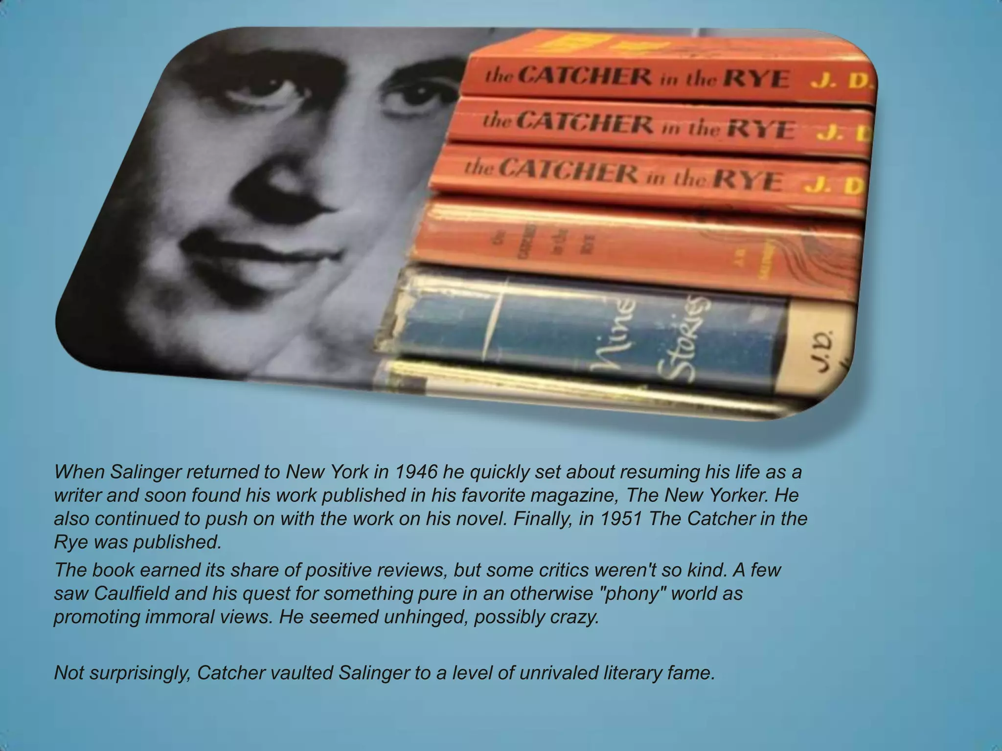 When Salinger returned to New York in 1946 he quickly set about resuming his life as a
writer and soon found his work published in his favorite magazine, The New Yorker. He
also continued to push on with the work on his novel. Finally, in 1951 The Catcher in the
Rye was published.
The book earned its share of positive reviews, but some critics weren't so kind. A few
saw Caulfield and his quest for something pure in an otherwise "phony" world as
promoting immoral views. He seemed unhinged, possibly crazy.

Not surprisingly, Catcher vaulted Salinger to a level of unrivaled literary fame.
 