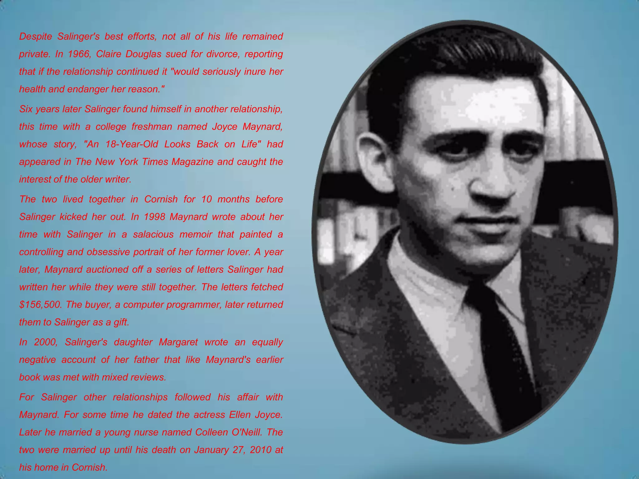 Despite Salinger's best efforts, not all of his life remained
private. In 1966, Claire Douglas sued for divorce, reporting
that if the relationship continued it "would seriously inure her
health and endanger her reason."

Six years later Salinger found himself in another relationship,
this time with a college freshman named Joyce Maynard,
whose story, "An 18-Year-Old Looks Back on Life" had
appeared in The New York Times Magazine and caught the
interest of the older writer.

The two lived together in Cornish for 10 months before
Salinger kicked her out. In 1998 Maynard wrote about her
time with Salinger in a salacious memoir that painted a
controlling and obsessive portrait of her former lover. A year
later, Maynard auctioned off a series of letters Salinger had
written her while they were still together. The letters fetched
$156,500. The buyer, a computer programmer, later returned
them to Salinger as a gift.

In 2000, Salinger's daughter Margaret wrote an equally
negative account of her father that like Maynard's earlier
book was met with mixed reviews.

For Salinger other relationships followed his affair with
Maynard. For some time he dated the actress Ellen Joyce.
Later he married a young nurse named Colleen O'Neill. The
two were married up until his death on January 27, 2010 at
his home in Cornish.
 