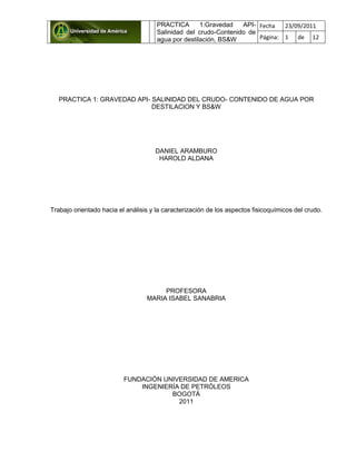 PRACTICA 1:Gravedad API-
Salinidad del crudo-Contenido de
agua por destilación, BS&W
Fecha 23/09/2011
Página: 1 de 12
PRACTICA 1: GRAVEDAD API- SALINIDAD DEL CRUDO- CONTENIDO DE AGUA POR
DESTILACION Y BS&W
DANIEL ARAMBURO
HAROLD ALDANA
Trabajo orientado hacia el análisis y la caracterización de los aspectos fisicoquímicos del crudo.
PROFESORA
MARIA ISABEL SANABRIA
FUNDACIÓN UNIVERSIDAD DE AMERICA
INGENIERÍA DE PETRÓLEOS
BOGOTÁ
2011
 
