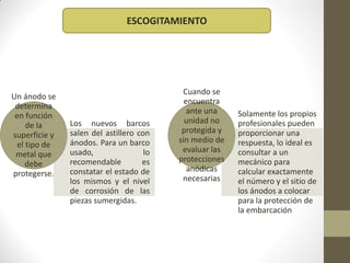 ESCOGITAMIENTO




                                           Cuando se
Un ánodo se
                                            encuentra
 determina
                                             ante una    Solamente los propios
 en función
               Los nuevos barcos            unidad no    profesionales pueden
    de la
               salen del astillero con     protegida y   proporcionar una
superficie y
               ánodos. Para un barco      sin medio de   respuesta, lo ideal es
 el tipo de
               usado,                lo    evaluar las   consultar a un
 metal que
               recomendable         es    protecciones   mecánico para
    debe
               constatar el estado de        anódicas    calcular exactamente
protegerse.
               los mismos y el nivel       necesarias    el número y el sitio de
               de corrosión de las                       los ánodos a colocar
               piezas sumergidas.                        para la protección de
                                                         la embarcación
 