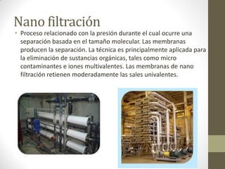 Nano filtración
• Proceso relacionado con la presión durante el cual ocurre una
  separación basada en el tamaño molecular. Las membranas
  producen la separación. La técnica es principalmente aplicada para
  la eliminación de sustancias orgánicas, tales como micro
  contaminantes e iones multivalentes. Las membranas de nano
  filtración retienen moderadamente las sales univalentes.
 