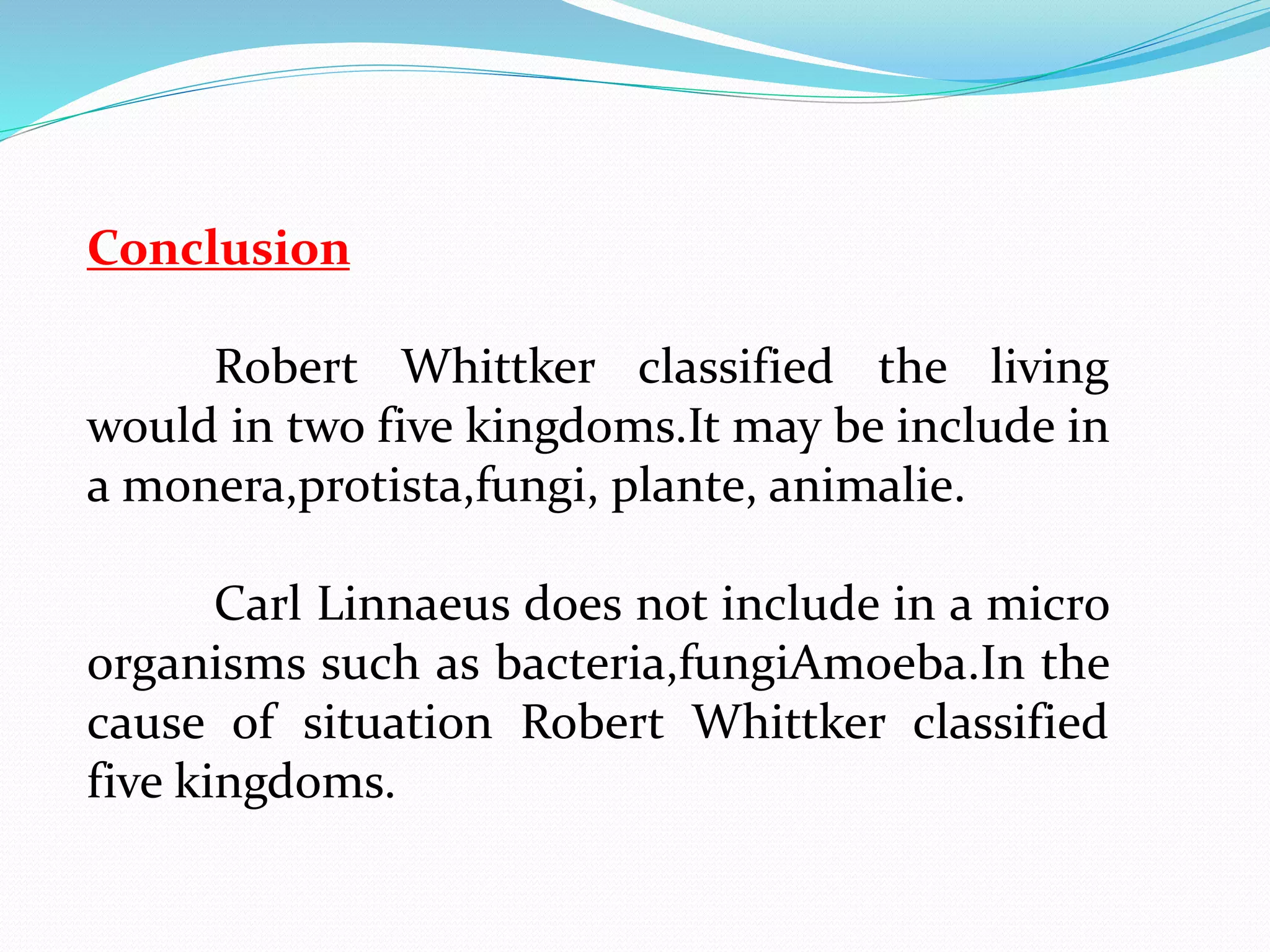 Conclusion 
Robert Whittker classified the living 
would in two five kingdoms.It may be include in 
a monera,protista,fungi, plante, animalie. 
Carl Linnaeus does not include in a micro 
organisms such as bacteria,fungiAmoeba.In the 
cause of situation Robert Whittker classified 
five kingdoms. 
 