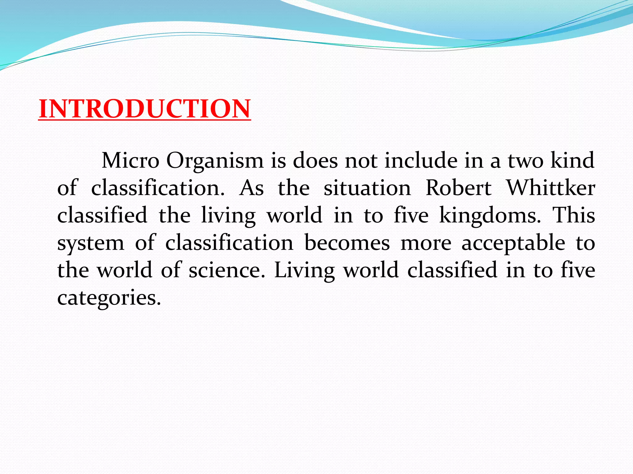 INTRODUCTION 
Micro Organism is does not include in a two kind 
of classification. As the situation Robert Whittker 
classified the living world in to five kingdoms. This 
system of classification becomes more acceptable to 
the world of science. Living world classified in to five 
categories. 
 