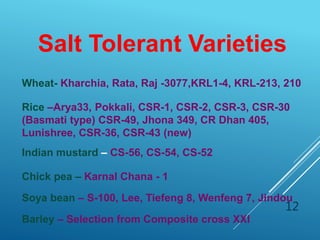 12
Rice –Arya33, Pokkali, CSR-1, CSR-2, CSR-3, CSR-30
(Basmati type) CSR-49, Jhona 349, CR Dhan 405,
Lunishree, CSR-36, CSR-43 (new)
Wheat- Kharchia, Rata, Raj -3077,KRL1-4, KRL-213, 210
Salt Tolerant Varieties
Indian mustard – CS-56, CS-54, CS-52
Chick pea – Karnal Chana - 1
Soya bean – S-100, Lee, Tiefeng 8, Wenfeng 7, Jindou
Barley – Selection from Composite cross XXl
 