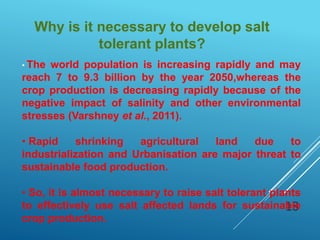 18
Why is it necessary to develop salt
tolerant plants?
• The world population is increasing rapidly and may
reach 7 to 9.3 billion by the year 2050,whereas the
crop production is decreasing rapidly because of the
negative impact of salinity and other environmental
stresses (Varshney et al., 2011).
• Rapid shrinking agricultural land due to
industrialization and Urbanisation are major threat to
sustainable food production.
• So, it is almost necessary to raise salt tolerant plants
to effectively use salt affected lands for sustainable
crop production.
 